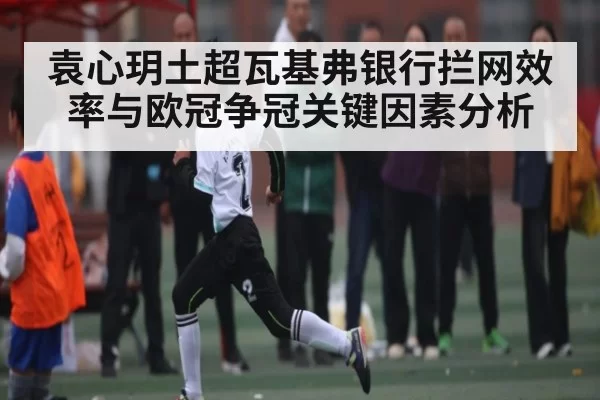 袁心玥土超瓦基弗银行拦网效率与欧冠争冠关键因素分析
