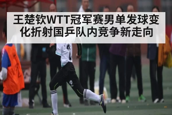 王楚钦WTT冠军赛男单发球变化折射国乒队内竞争新走向